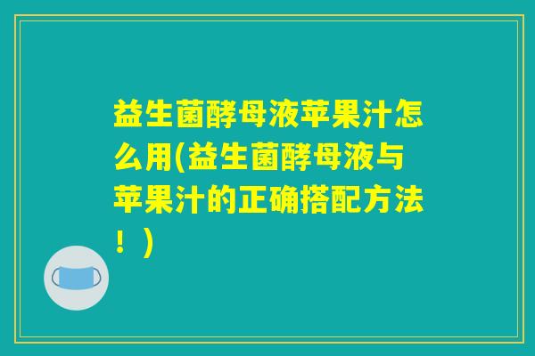 益生菌酵母液苹果汁怎么用(益生菌酵母液与苹果汁的正确搭配方法!) 益生菌酵母液苹果汁怎么用(益生菌酵母液与苹果汁的正确搭配方法!)