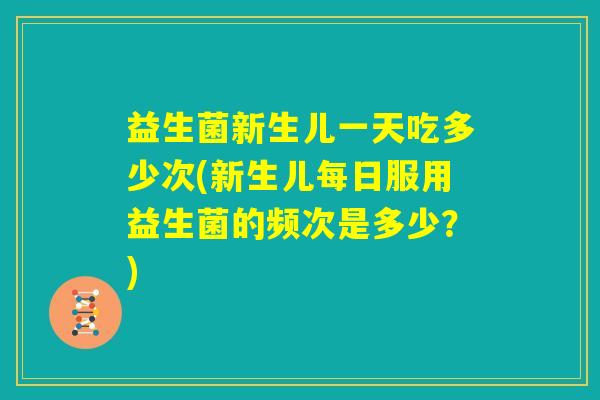 益生菌新生儿一天吃多少次(新生儿每日服用益生菌的频次是多少？)
