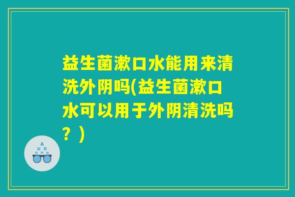 益生菌漱口水能用来清洗外阴吗(益生菌漱口水可以用于外阴清洗吗?) 益生菌漱口水能用来清洗外阴吗(益生菌漱口水可以用于外阴清洗吗?)