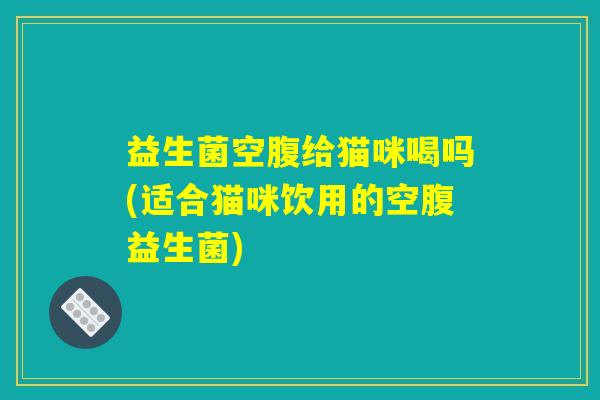 益生菌空腹给猫咪喝吗(适合猫咪饮用的空腹益生菌) 益生菌空腹给猫咪喝吗(适合猫咪饮用的空腹益生菌)