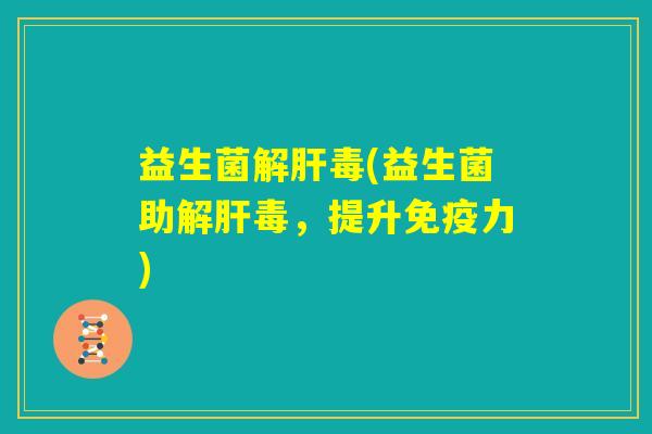 益生菌解肝毒(益生菌助解肝毒,提升免疫力) 益生菌解肝毒(益生菌助解肝毒,提升免疫力)