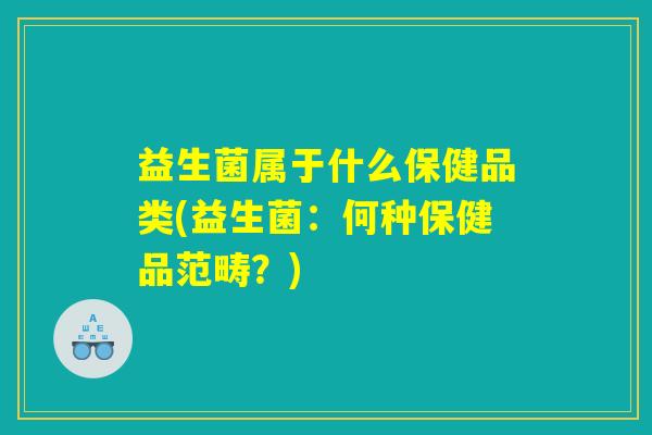 益生菌属于什么保健品类(益生菌:何种保健品范畴?) 益生菌属于什么保健品类(益生菌:何种保健品范畴?)