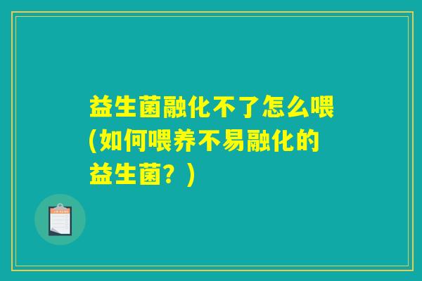 益生菌融化不了怎么喂(如何喂养不易融化的益生菌?) 益生菌融化不了怎么喂(如何喂养不易融化的益生菌?)