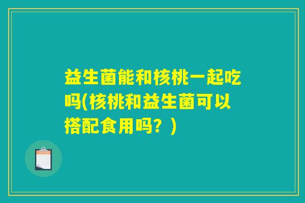 益生菌能和核桃一起吃吗(核桃和益生菌可以搭配食用吗?) 益生菌能和核桃一起吃吗(核桃和益生菌可以搭配食用吗?)