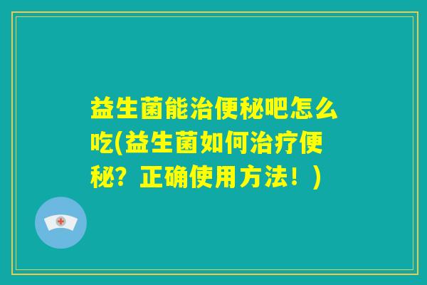 益生菌能治便秘吧怎么吃(益生菌如何治疗便秘？正确使用方法！)