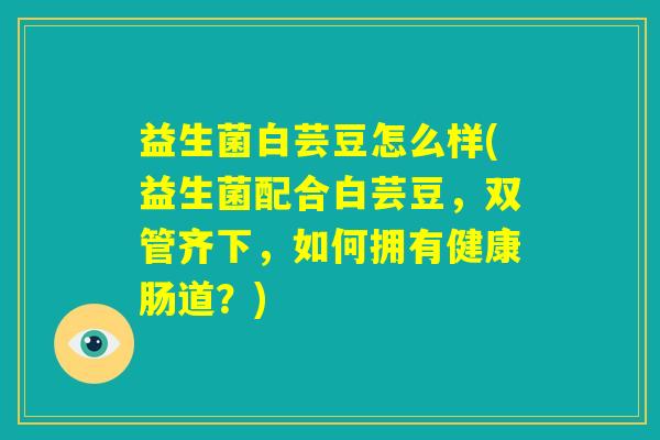 益生菌白芸豆怎么样(益生菌配合白芸豆,双管齐下,如何拥有健康肠道?) 益生菌白芸豆怎么样(益生菌配合白芸豆,双管齐下,如何拥有健康肠道?)
