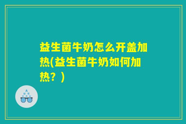 益生菌牛奶怎么开盖加热(益生菌牛奶如何加热？)