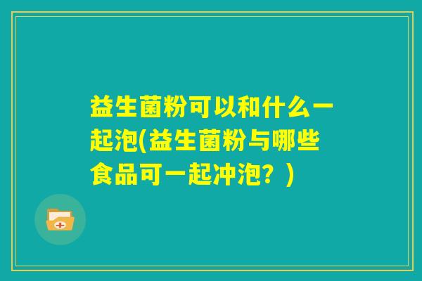 益生菌粉可以和什么一起泡(益生菌粉与哪些食品可一起冲泡?) 益生菌粉可以和什么一起泡(益生菌粉与哪些食品可一起冲泡?)
