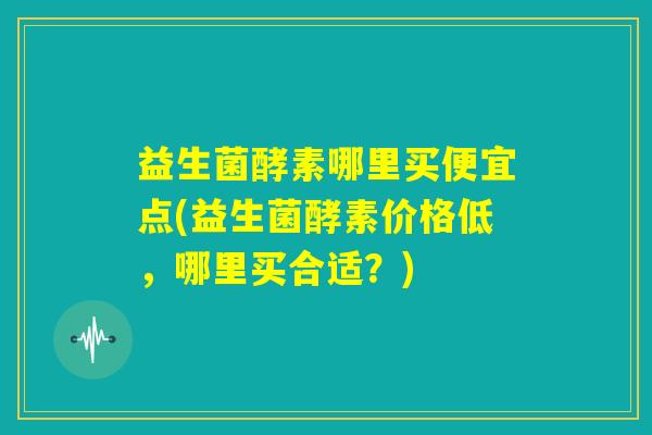 益生菌酵素哪里买便宜点(益生菌酵素价格低,哪里买合适?) 益生菌酵素哪里买便宜点(益生菌酵素价格低,哪里买合适?)