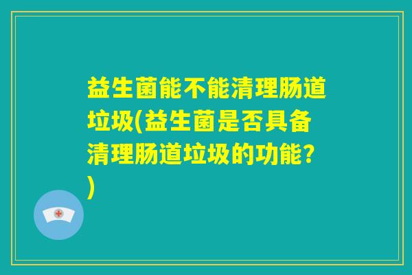 益生菌能不能清理肠道垃圾(益生菌是否具备清理肠道垃圾的功能？)