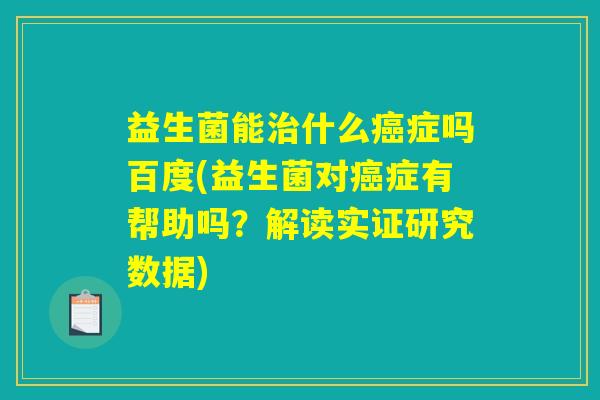 益生菌能治什么癌症吗百度(益生菌对癌症有帮助吗？解读实证研究数据)