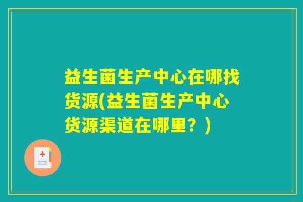 益生菌生产中心在哪找货源(益生菌生产中心货源渠道在哪里？)