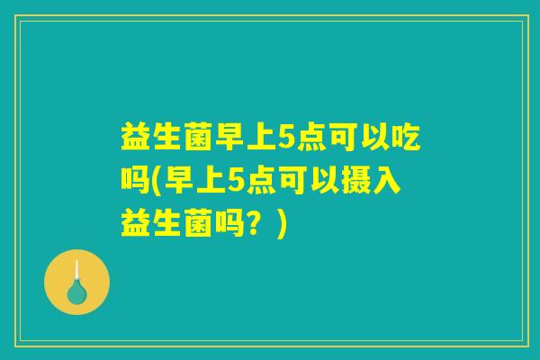 益生菌早上5点可以吃吗(早上5点可以摄入益生菌吗？)