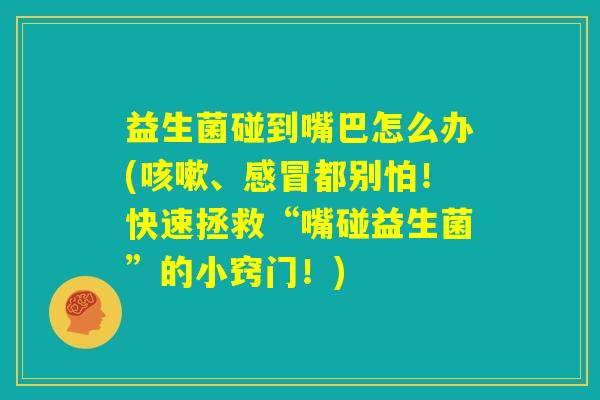 益生菌碰到嘴巴怎么办(咳嗽、感冒都别怕!快速拯救“嘴碰益生菌”的小窍门!) 益生菌碰到嘴巴怎么办(咳嗽、感冒都别怕!快速拯救“嘴碰益生菌”的小窍门!)