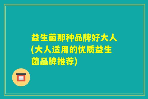 益生菌那种品牌好大人(大人适用的优质益生菌品牌推荐)