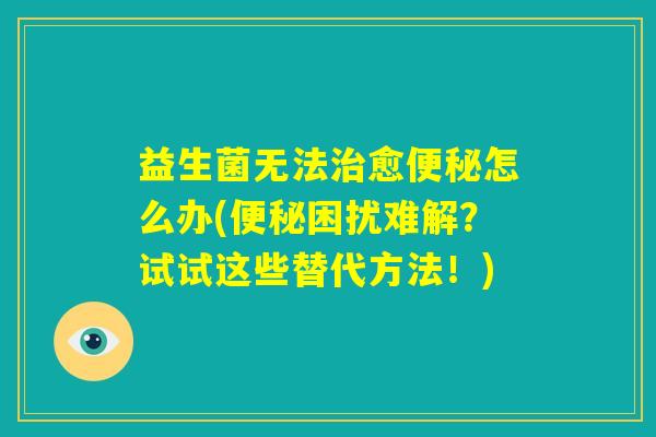 益生菌无法治愈便秘怎么办(便秘困扰难解？试试这些替代方法！)