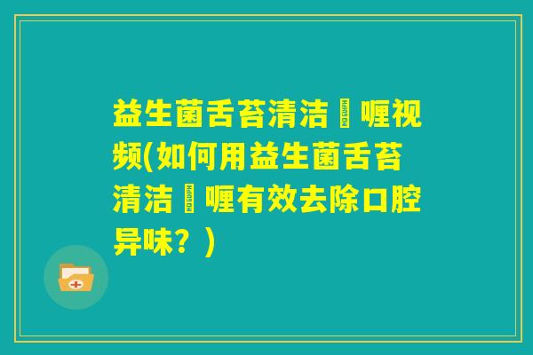 益生菌舌苔清洁啫喱视频(如何用益生菌舌苔清洁啫喱有效去除口腔异味？)