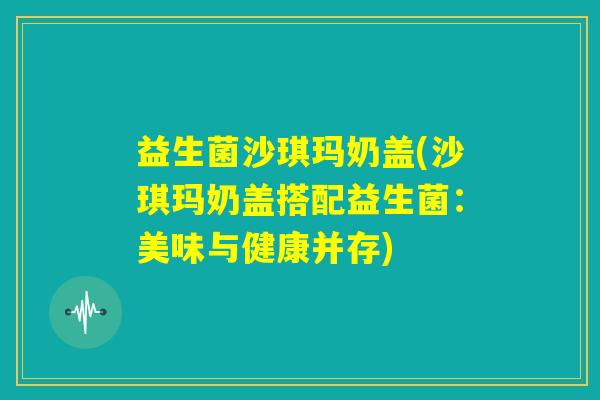 益生菌沙琪玛奶盖(沙琪玛奶盖搭配益生菌：美味与健康并存)