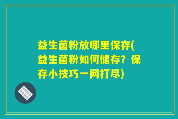 益生菌粉放哪里保存(益生菌粉如何储存？保存小技巧一网打尽)