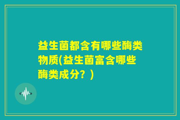 益生菌都含有哪些酶类物质(益生菌富含哪些酶类成分？)