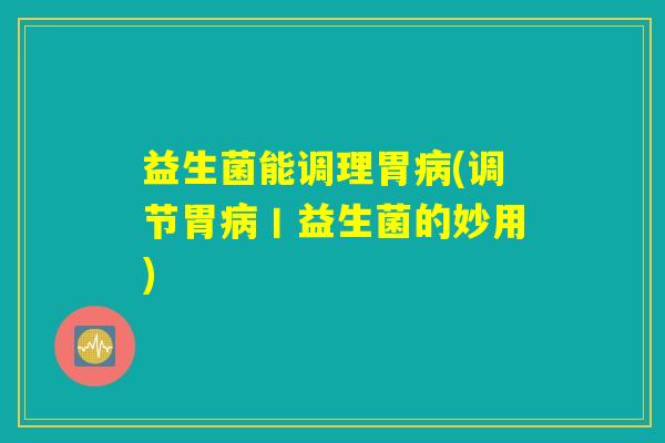 益生菌能调理胃病(调节胃病丨益生菌的妙用)