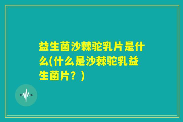 益生菌沙棘驼乳片是什么(什么是沙棘驼乳益生菌片？)