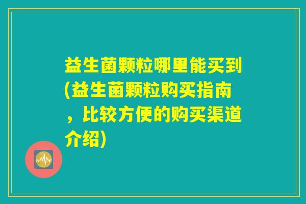 益生菌颗粒哪里能买到(益生菌颗粒购买指南，比较方便的购买渠道介绍)