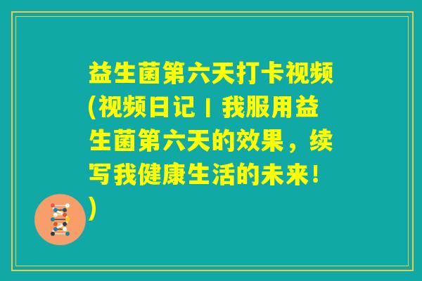 益生菌第六天打卡视频(视频日记丨我服用益生菌第六天的效果，续写我健康生活的未来！)