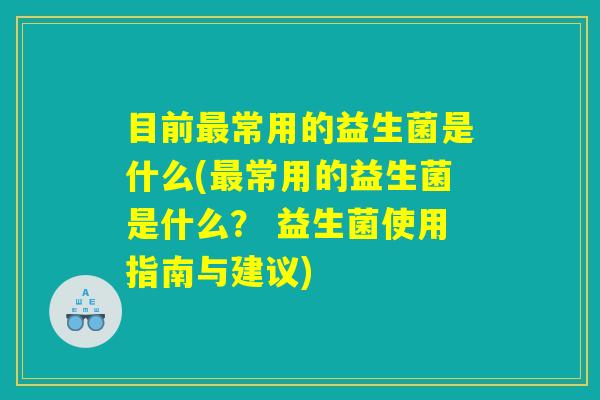 目前最常用的益生菌是什么(最常用的益生菌是什么? 益生菌使用指南与建议) 目前最常用的益生菌是什么(最常用的益生菌是什么? 益生菌使用指南与建议)
