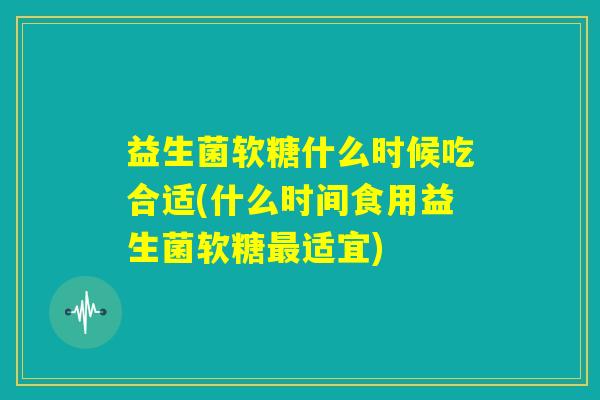 益生菌软糖什么时候吃合适(什么时间食用益生菌软糖最适宜)