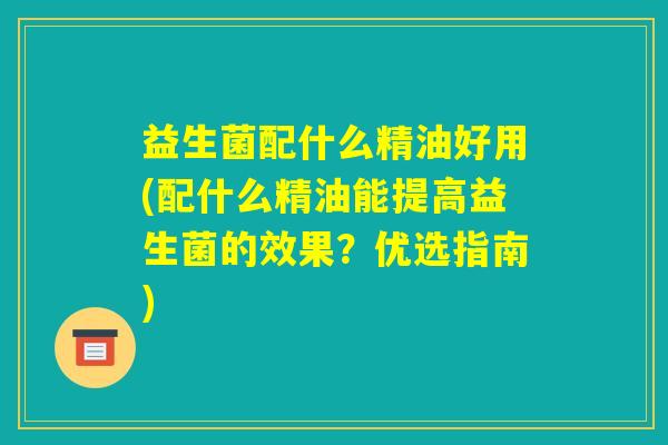 益生菌配什么精油好用(配什么精油能提高益生菌的效果？优选指南)