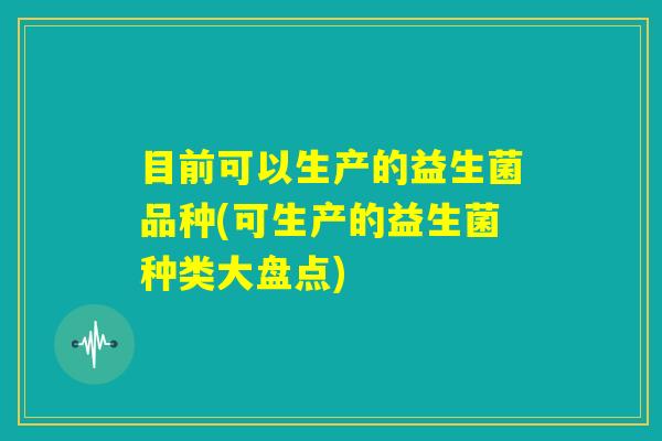 目前可以生产的益生菌品种(可生产的益生菌种类大盘点)