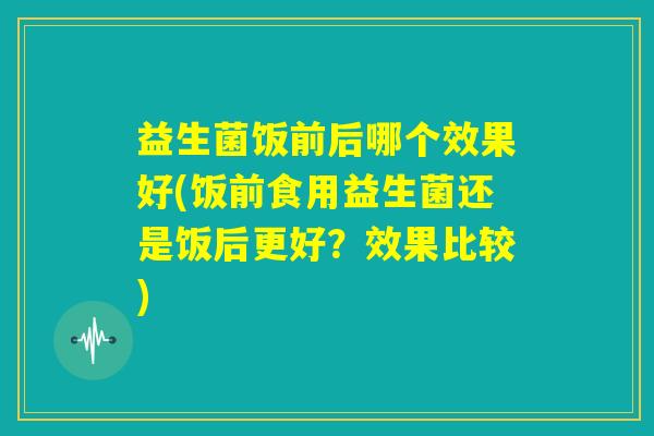 益生菌饭前后哪个效果好(饭前食用益生菌还是饭后更好？效果比较)