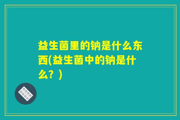 益生菌里的钠是什么东西(益生菌中的钠是什么?) 益生菌里的钠是什么东西(益生菌中的钠是什么?)