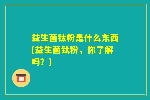 益生菌钛粉是什么东西(益生菌钛粉，你了解吗？)