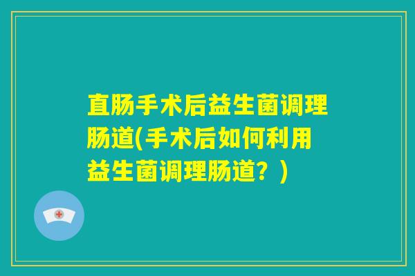 直肠手术后益生菌调理肠道(手术后如何利用益生菌调理肠道？)