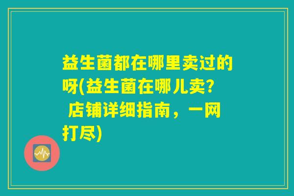 益生菌都在哪里卖过的呀(益生菌在哪儿卖? 店铺详细指南,一网打尽) 益生菌都在哪里卖过的呀(益生菌在哪儿卖? 店铺详细指南,一网打尽)