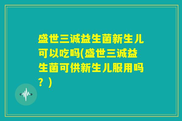 盛世三诚益生菌新生儿可以吃吗(盛世三诚益生菌可供新生儿服用吗?) 盛世三诚益生菌新生儿可以吃吗(盛世三诚益生菌可供新生儿服用吗?)