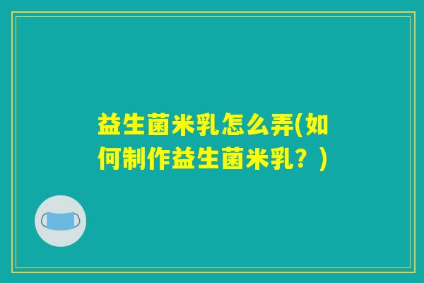 益生菌米乳怎么弄(如何制作益生菌米乳?) 益生菌米乳怎么弄(如何制作益生菌米乳?)