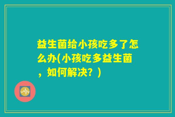 益生菌给小孩吃多了怎么办(小孩吃多益生菌,如何解决?) 益生菌给小孩吃多了怎么办(小孩吃多益生菌,如何解决?)