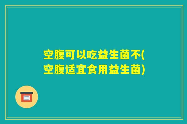空腹可以吃益生菌不(空腹适宜食用益生菌)
