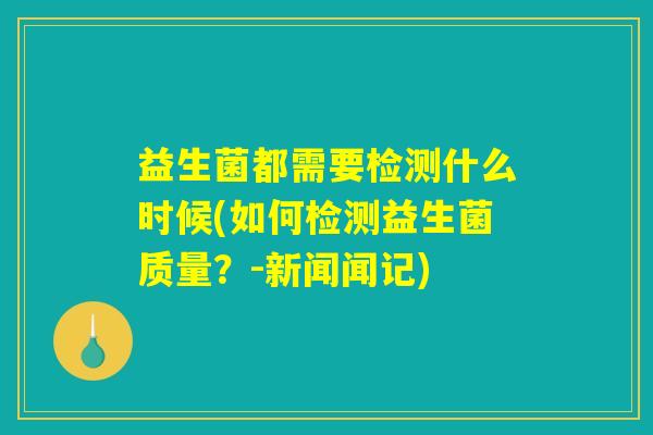 益生菌都需要检测什么时候(如何检测益生菌质量？-新闻闻记)