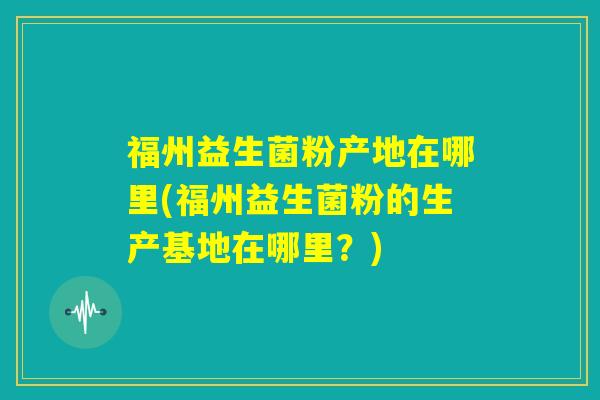 福州益生菌粉产地在哪里(福州益生菌粉的生产基地在哪里?) 福州益生菌粉产地在哪里(福州益生菌粉的生产基地在哪里?)