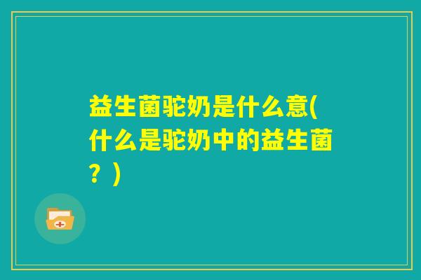 益生菌驼奶是什么意(什么是驼奶中的益生菌？)