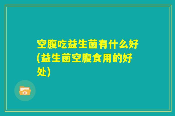 空腹吃益生菌有什么好(益生菌空腹食用的好处)