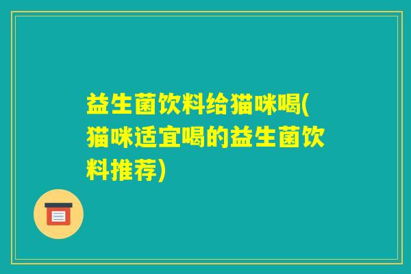 益生菌饮料给猫咪喝(猫咪适宜喝的益生菌饮料推荐) 益生菌饮料给猫咪喝(猫咪适宜喝的益生菌饮料推荐)