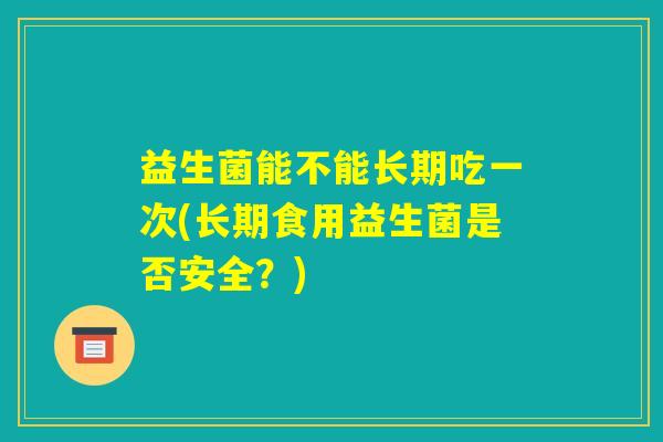 益生菌能不能长期吃一次(长期食用益生菌是否安全？)
