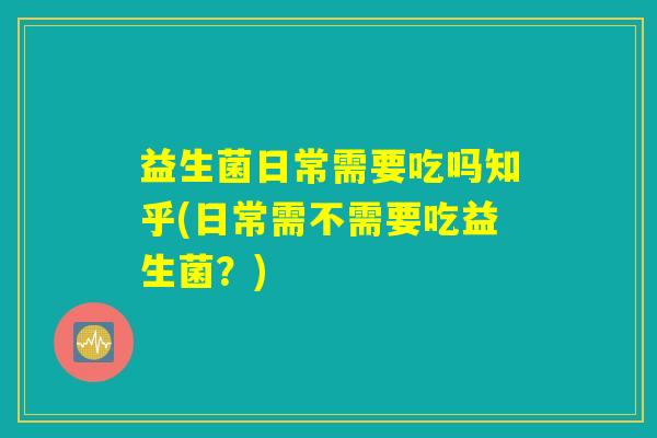 益生菌日常需要吃吗知乎(日常需不需要吃益生菌？)