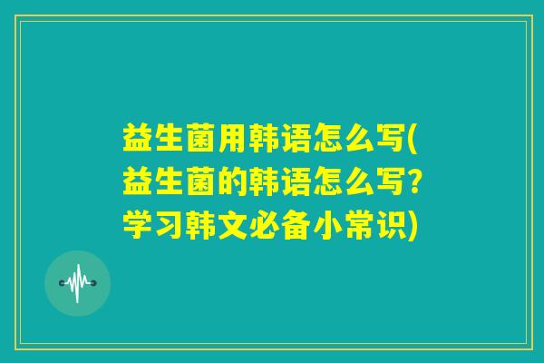 益生菌用韩语怎么写(益生菌的韩语怎么写？学习韩文必备小常识)