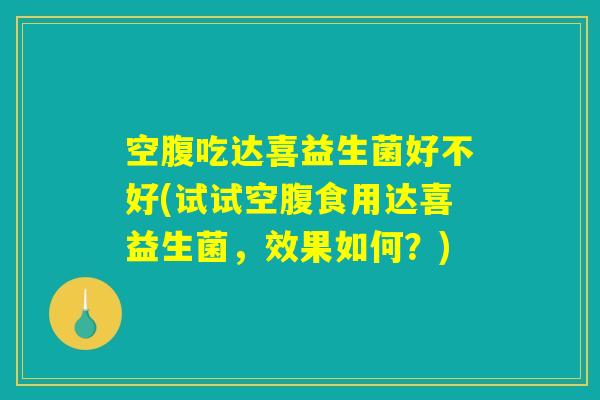 空腹吃达喜益生菌好不好(试试空腹食用达喜益生菌,效果如何?) 空腹吃达喜益生菌好不好(试试空腹食用达喜益生菌,效果如何?)